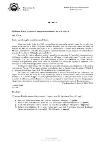 Universidad de Oviedo Pruebas de Acceso a la Universidad Curso 20142015 FRANCÉS El alumno deberá responder a una de las dos opciones que se le ofrecen OPCIÓN A Textos au volant plus meurtriers que lalcool Selon une étude écrire des SMS en conduisant est devenu la premire cause de mortalité des jeunes américains sur la route Les jeunes auraient désormais plus de chances de mourir au volant en écrivant des SMS quen buvant de lalcool Cest la conclusion de la récente étude du Cohen Childrens Medica…