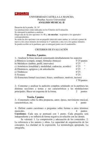 UNIVERSIDAD CASTILLALA MANCHA Pruebas Acceso Universidad ANÁLISIS MUSICAL II Duración de la prueba 1h 30 Las puntuaciones están indicadas en los Criterios de Evaluación Se entregará la partitura a analizar Elegir una de las dos opciones A o B y sin mezclar responder a los apartados correspondientes Se oirán las dos opciones con un pequeño intervalo entre ambas se volverá a poner de nuevo a los cinco minutos de terminar la 1 audición y otra vez a los quince minutos Se podrá escribir en la partit…