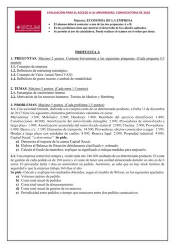 EVALUACIÓN PARA EL ACCESO A LA UNIVERSIDAD CONVOCATORIA DE 2018 Materia ECONOMÍA DE LA EMPRESA  El alumno deberá contestar a una de las dos propuestas A o B  En los problemas tiene que mostrar el desarrollo de los cálculos aplicados  Se permite el uso de calculadora Puede realizar el examen en el orden que desee PROPUESTA A 1 PREGUNTAS Máximo 2 puntos Conteste brevemente a las siguientes preguntas Cada pregunta 05 puntos 11 Concepto de empresa 12 Definición de marketing estratégico 13 Concepto …