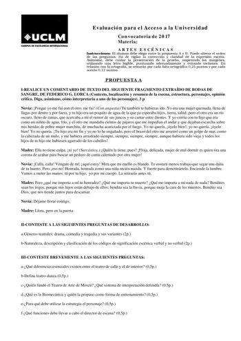 CAMPUS DE EXCEIEMOA INTUNACIONAL Evaluación para el Acceso a la Universidad Convocatoria de 2017 Materia ARTES ESCÉNICAS Instrucciones El alumno debe elegir entre la propuesta A y B Puede alterar el orden de las preguntas Ha de vigilar la corrección y claridad de la expresión escrita Asimismo debe cuidar la presentación de la prueba respetando los márgenes utilizando una letra legible puntuando adecuadamente y evitando tachones En relación con la ortografía se restarán por cada falta ortográfic…