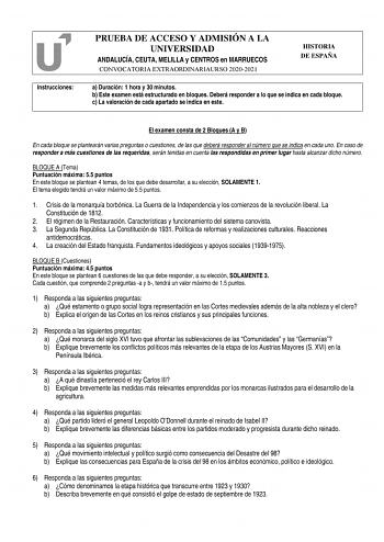 Instrucciones PRUEBA DE ACCESO Y ADMISIÓN A LA UNIVERSIDAD ANDALUCÍA CEUTA MELILLA y CENTROS en MARRUECOS CONVOCATORIA EXTRAORDINARIAURSO 20202021 HISTORIA DE ESPAÑA a Duración 1 hora y 30 minutos b Este examen está estructurado en bloques Deberá responder a lo que se indica en cada bloque c La valoración de cada apartado se indica en este El examen consta de 2 Bloques A y B En cada bloque se plantearán varias preguntas o cuestiones de las que deberá responder al número que se indica en cada un…