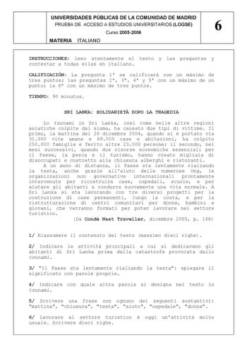 UNIVERSIDADES PÚBLICAS DE LA COMUNIDAD DE MADRID PRUEBA DE ACCESO A ESTUDIOS UNIVERSITARIOS LOGSE 6 Curso 20052006 MATERIA ITALIANO INSTRUCCIONES Leer atentamente el texto y las preguntas y contestar a todas ellas en italiano CALIFICACIÓN La pregunta 1 se calificará con un máximo de tres puntos las preguntas 2 3 4 y 5 con un máximo de un punto la 6 con un máximo de tres puntos TIEMPO 90 minutos SRI LANKA SOLIDARIET DOPO LA TRAGEDIA Lo tsunami in Sri Lanka cos come nelle altre regioni asiatiche …