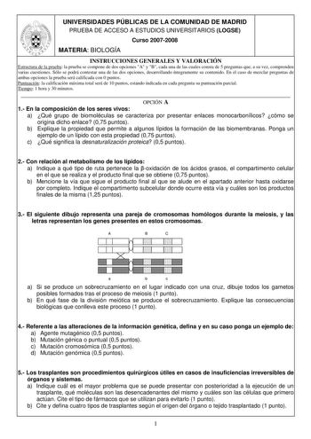 UNIVERSIDADES PÚBLICAS DE LA COMUNIDAD DE MADRID PRUEBA DE ACCESO A ESTUDIOS UNIVERSITARIOS LOGSE Curso 20072008 MATERIA BIOLOGÍA INSTRUCCIONES GENERALES Y VALORACIÓN Estructura de la prueba la prueba se compone de dos opciones A y B cada una de las cuales consta de 5 preguntas que a su vez comprenden varias cuestiones Sólo se podrá contestar una de las dos opciones desarrollando íntegramente su contenido En el caso de mezclar preguntas de ambas opciones la prueba será calificada con 0 puntos P…