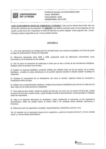 UNIVERSIDAD DE LA RIOJA Prueba de Acceso a la Universidad LOE Curso 20122013 Convocatoria Junio ASIGNATURA BIOLOGIA LEER ATENTAMENTE ANTES DE COMENZAR LA PRUEBA Cada alumno deberá desarrollar sólo una de las dos opciones que se presentan En NINGÚN caso deberá contestar parte de las preguntas de una opción y parte de la otra Especificar al inicio del ejercicio la opción elegida Cada pregunta vale 1 punto El tiempo máximo disponible es de 1 hora y treinta minutos OPCIÓN A 1 Por qué representa una…