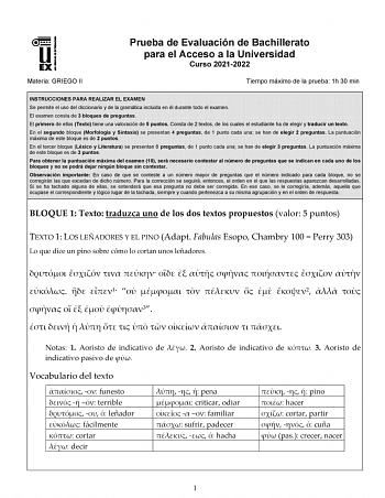 Materia GRIEGO II Prueba de Evaluación de Bachillerato para el Acceso a la Universidad Curso 20212022 Tiempo máximo de la prueba 1h 30 min INSTRUCCIONES PARA REALIZAR EL EXAMEN Se permite el uso del diccionario y de la gramática incluida en él durante todo el examen El examen consta de 3 bloques de preguntas El primero de ellos Texto tiene una valoración de 5 puntos Consta de 2 textos de los cuales el estudiante ha de elegir y traducir un texto En el segundo bloque Morfología y Sintaxis se pres…