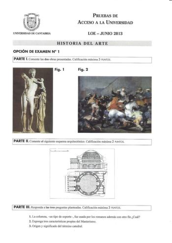 PRUEBAS DE ACCESO A LA UNIVERSIDAD UNIVERSIDAD DE CANTABRIA LOEJUNIO 2013 HISTORIA DEL ARTE OPCIÓN DE EXAMEN N 1 PARTE l Comente las dos obras presentadas Calificación máxima 5 PUNTOS Fig 1 Fig 2 PARTE 11 Comente el siguiente esquema arquitectónico Calificación máxima 2 PUNTOS PARTE 111 Responda a las tres preguntas planteadas Calificación máxima 3 PUNTOS l La columna  un tipo de soporte  fue usada por los romanos además con otro fin Cuál 2 Exponga tres características propias del Manierismo 3 …