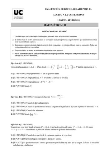 EVALUACIÓN DE BACHILLERATO PARA EL ACCESO A LA UNIVERSIDAD LOMCE  JULIO 2020 MATEMÁTICAS II INDICACIONES AL ALUMNO 1 Debe escoger solo cuatro ejercicios elegidos entre los ocho de que consta el examen 2 Si realiza más de cuatro ejercicios solo se corregirán los cuatro primeros según el orden que aparecen resueltos en el cuadernillo de examen 3 Debe exponerse con claridad el planteamiento de la respuesta o el método utilizado para su resolución Todas las respuestas deben ser razonadas 4 Entre co…