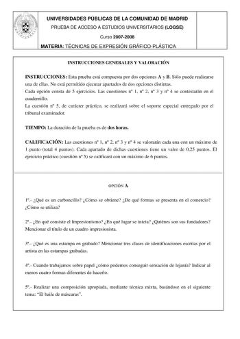 UNIVERSIDADES PÚBLICAS DE LA COMUNIDAD DE MADRID PRUEBA DE ACCESO A ESTUDIOS UNIVERSITARIOS LOGSE Curso 20072008 MATERIA TÉCNICAS DE EXPRESIÓN GRÁFICOPLÁSTICA 7 INSTRUCCIONES GENERALES Y VALORACIÓN INSTRUCCIONES Esta prueba está compuesta por dos opciones A y B Sólo puede realizarse una de ellas No está permitido ejecutar apartados de dos opciones distintas Cada opción consta de 5 ejercicios Las cuestiones n 1 n 2 n 3 y n 4 se contestarán en el cuadernillo La cuestión n 5 de carácter práctico s…