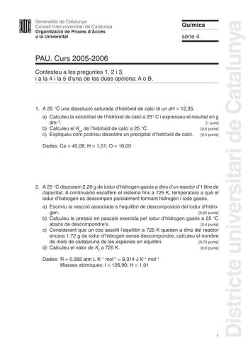 Districte universitari de Catalunya Generalitat de Catalunya Consell Interuniversitari de Catalunya Organització de Proves dAccés a la Universitat PAU Curs 20052006 Contesteu a les preguntes 1 2 i 3 i a la 4 i la 5 duna de les dues opcions A o B Química srie 4 1 A 25 C una dissolució saturada dhidrxid de calci té un pH  1235 a Calculeu la solubilitat de lhidrxid de calci a 25 C i expresseu el resultat en g dm3 1 punt b Calculeu el Kps de lhidrxid de calci a 25 C 06 punts c Expliqueu com podríeu…