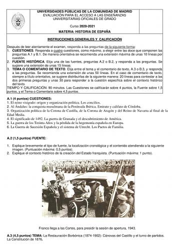 UNIVERSIDADES PÚBLICAS DE LA COMUNIDAD DE MADRID EVALUACIÓN PARA EL ACCESO A LAS ENSEÑANZAS UNIVERSITARIAS OFICIALES DE GRADO Curso 20202021 MATERIA HISTORIA DE ESPAÑA INSTRUCCIONES GENERALES Y CALIFICACIÓN Después de leer atentamente el examen responda a las preguntas de la siguiente forma 1 CUESTIONES Responda a cuatro cuestiones como máximo a elegir entre las doce que componen las preguntas A1 y B1 De manera orientativa se recomienda una extensión máxima de unas 10 líneas por cuestión 2 FUEN…