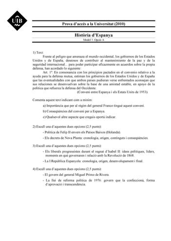 UIB M Prova daccés a la Universitat 2010 Histria dEspanya Model 3 Opció A 1 Text Frente al peligro que amenaza el mundo occidental los gobiernos de los Estados Unidos y de España deseosos de contribuir al mantenimiento de la paz y de la seguridad internacional para poder participar eficazmente en acuerdos sobre la propia defensa han acordado lo siguiente Art 1 En consonancia con los principios pactados en el convenio relativo a la ayuda para la defensa mutua estiman los gobiernos de los Estados…