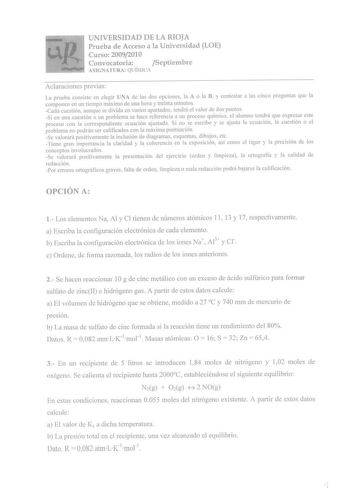 UNIVERSIDAD DE LA RIOJA Prueba de Acceso a la Universidad LOE Curso 20092010 Convocatoria Septiembre ASIGNATURA QUÍMICA Aclaraciones previas La prueba consiste en elegir UNA de las dos opciones la A o la B y contestar a las cinco preguntas que la componen en un tiempo máximo de una hora y treinta minutos Cada cuestión aunque se divida en varios apartados tendrá el valor de dos puntos Si en una cuestión o un problema se hace referencia a un proceso químico el alumno tendrá que expresar este proc…