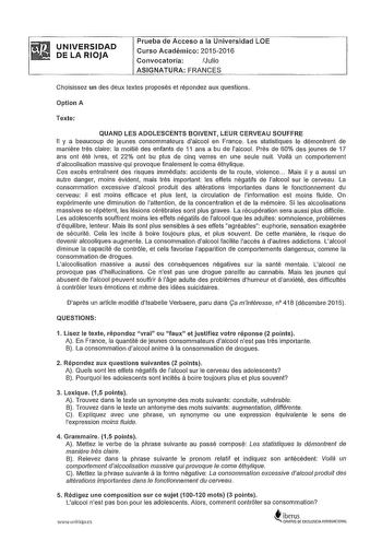 UNIVERSIDAD DE LA RIOJA Prueba de Acceso a la Universidad LOE Curso Académico 20152016 Convocatoria Julio ASIGNATURA FRANGES Choisissez un des deux textes proposés et répondez aux questions Option A Texte QUAND LES ADOLESCENTS BOIVENT LEUR CERVEAU SOUFFRE 11 y a beaucoup de Jeunes consommateurs dalcool en France Les statistiques le démontrent de maniere tres claire la moilié des enfants de 11 ans a bu de lalcool Pres de 60 des jeunes de 17 ans ont été ivres et 22 ont bu plus de cinq verres en u…