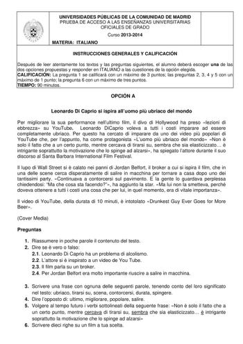 UNIVERSIDADES PÚBLICAS DE LA COMUNIDAD DE MADRID PRUEBA DE ACCESO A LAS ENSEÑANZAS UNIVERSITARIAS OFICIALES DE GRADO Curso 20132014 MATERIA ITALIANO INSTRUCCIONES GENERALES Y CALIFICACIÓN Después de leer atentamente los textos y las preguntas siguientes el alumno deberá escoger una de las dos opciones propuestas y responder en ITALIANO a las cuestiones de la opción elegida CALIFICACIÓN La pregunta 1 se calificará con un máximo de 3 puntos las preguntas 2 3 4 y 5 con un máximo de 1 punto la preg…