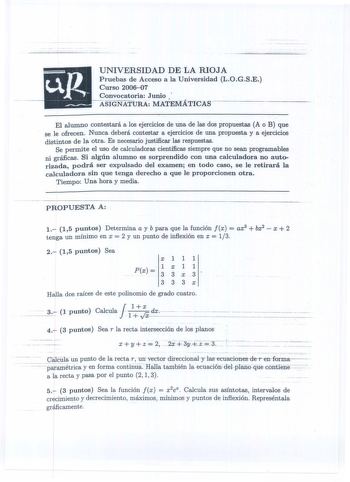 UNIVERSIDAD DE LA RIOJA Pruebas de Acceso a la Universidad LOGSE Curso 200607 Convocatoria Junio   ASIGNATURA MATEJ1ATlCAS El alumno contestará a los ejercicios de una de las dos propuestas A o B que  se le ofrecen Nunca deberá contestar a ejercicios de una propuesta y a ejercicios distintos de la otra Es necesario justificar las respuestas Se permite el uso de calculadoras científicas siempre que no sean programables ni gráficas Si algún alumno es sorprendido con una calculadora no autorizada …