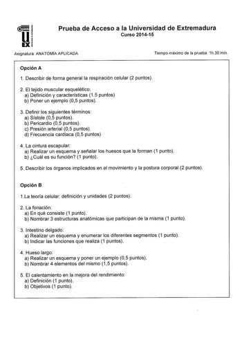 Prueba de Acceso a la Universidad de Extremadura Curso 201415 Asignatura ANATOMIA APLICADA Tiempo máximo de la prueba 1h30 min Opción A 1 Describir de forma general la respiración celular 2 puntos 2 El tejido muscular esquelético a Definición y características 15 puntos b Poner un ejemplo 05 puntos 3 Definir los siguientes términos a Sístole 05 puntos b Pericardio 05 puntos c Presión arterial 05 puntos d Frecuencia cardiaca 05 puntos 4 La cintura escapular a Realizar un esquema y señalar los hu…