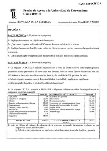 FASE ESPECÍFICA u EX Prueba de Acceso a la Universidad de Extremadura Curso 200910 Asignatura ECONOMÍA DE LA EMPRESA Tiempo máximo de la prueba UNA HORA Y MEDIA OPCIÓN A PARTE TEÓRICA 125 puntos cada preguuta 1 Explique brevemente los objetivos de la empresa 2 Qué es una empresa multinacional Comente dos características de la misma 3 Explique brevemente los diferentes estilos de liderazgo que se pueden ejercer en la organización de la empresa 4 Defina el concepto de segmentación de mercados y e…