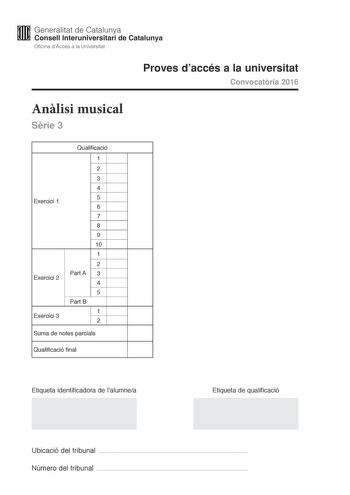 M Generalitat de Catalunya W Consell lnteruniversitari de Catalunya Oficina dAccés a la Universitat Proves daccés a la universitat Convocatria 2016 Anlisi musical Srie 3 Exercici 1 Exercici 2 Exercici 3 Qualificació 1 2 3 4 5 6 7 8 9 10 1 2 Part A 3 4 5 Part B 1 2 Suma de notes parcials Qualificació final Etiqueta identificadora de lalumnea Etiqueta de qualificació Ubicació del tribunal  Número del tribunal  Aquesta prova consta de tres exercicis i siniciar amb les audicions en qu es basen lexe…