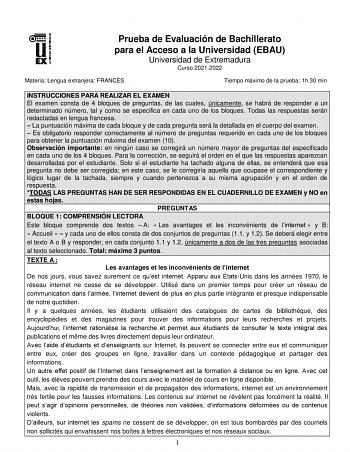 Prueba de Evaluación de Bachillerato para el Acceso a la Universidad EBAU Universidad de Extremadura Curso 20212022 Materia Lengua extranjera FRANCÉS Tiempo máximo de la prueba 1h 30 min INSTRUCCIONES PARA REALIZAR EL EXAMEN El examen consta de 4 bloques de preguntas de las cuales únicamente se habrá de responder a un determinado número tal y como se especifica en cada uno de los bloques Todas las respuestas serán redactadas en lengua francesa  La puntuación máxima de cada bloque y de cada preg…