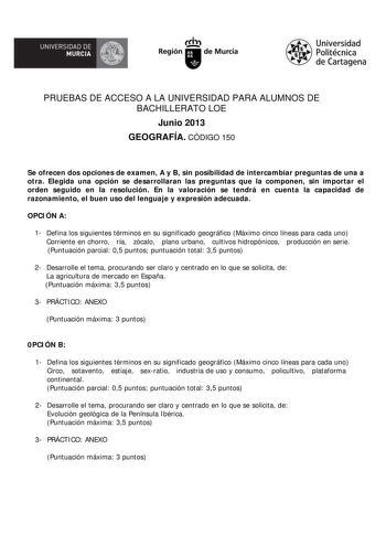 UNIVERSIDAD DE  MURCIA  Ih Región de Murcia Universidad Politécnica de Cartagena PRUEBAS DE ACCESO A LA UNIVERSIDAD PARA ALUMNOS DE BACHILLERATO LOE Junio 2013 GEOGRAFÍA CÓDIGO 150 Se ofrecen dos opciones de examen A y B sin posibilidad de intercambiar preguntas de una a otra Elegida una opción se desarrollaran las preguntas que la componen sin importar el orden seguido en la resolución En la valoración se tendrá en cuenta la capacidad de razonamiento el buen uso del lenguaje y expresión adecua…