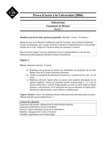 UIB N Prova daccés a la Universitat 2006 Selectivitat Fonaments de Disseny Model 3 Realitzau una de les dues opcions proposades Durada 2 hores i 30 minuts Observau que no es demana lacabament total de lexercici sinó el desenvolupament inicial ben plantejat que us pugui permetre continuarlo hipotticament en una jornada distinta de la dara Llegiu bé lenunciat abans de comenar lexercici Heu de desenvolupar lexercici emprant la forma illustrada dibuix i mai les tres dimensions reals materials aferr…