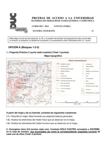 PRUEBAS DE ACCESO A LA UNIVERSIDAD MATERIAS DE MODALIDAD FASES GENERAL Y ESPECÍFICA CURSO 2013  2014 CONVOCATORIA MATERIA GEOGRAFÍA 1 Debe elegir una de las dos opciones A o B y no puede intercambiar las preguntas de cada una de ellas La sintaxis la ortografía la calidad de la expresión y la presentación serán calificadas entre 0 y 1 punto OPCIÓN A Bloques 125 1 Pregunta Práctica 1 punto cada cuestión Total 3 puntos Mapa topográfico Es1ación de Sie1c Picos 33 Km SIGNOS CONVENCIONALES e63 Carret…