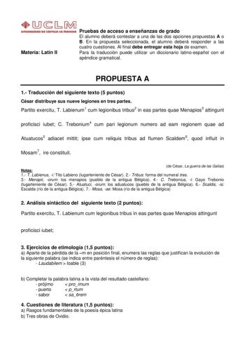 Materia Latín II Pruebas de acceso a enseñanzas de grado El alumno deberá contestar a una de las dos opciones propuestas A o B En la propuesta seleccionada el alumno deberá responder a las cuatro cuestiones Al final debe entregar esta hoja de examen Para la traducción puede utilizar un diccionario latinoespañol con el apéndice gramatical PROPUESTA A 1 Traducción del siguiente texto 5 puntos César distribuye sus nueve legiones en tres partes Partito exercitu T Labienum1 cum legionibus tribus2 in…