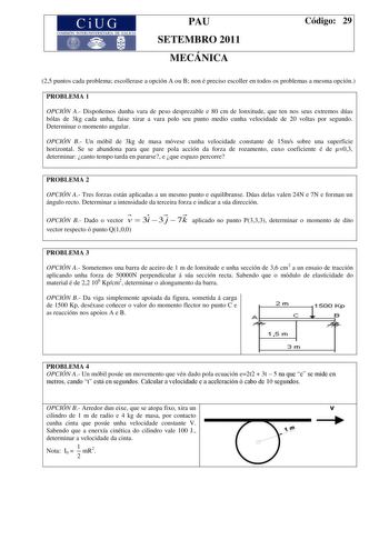 CiU7 G COMISIÓN INTERUNIVERSITARA DE GALICIA PAU SETEMBRO 2011 MECÁNICA Código 29 25 puntos cada problema escollerase a opción A ou B non é preciso escoller en todos os problemas a mesma opción PROBLEMA 1 OPCIÓN A Dispoñemos dunha vara de peso desprezable e 80 cm de lonxitude que ten nos seus extremos dúas bólas de 3kg cada unha faise xirar a vara polo seu punto medio cunha velocidade de 20 voltas por segundo Determinar o momento angular OPCIÓN B Un móbil de 3kg de masa móvese cunha velocidade …