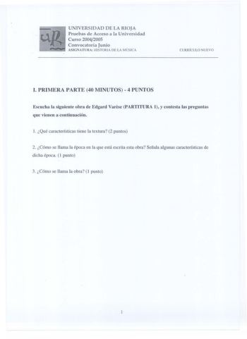 UNIVERSIDAD DE LA RIOJA Pruebas de Acceso a la Universidad Curso 20042005 Convocatoria Junio  ASIGNATURA HISTORIA DE LA M ÚSICA CURRÍCULO NUEV O I PRIMERA PARTE 40 MINUTOS 4 PUNTOS Escucha la siguiente obra de Edgard Varese PARTITURA 1 y contesta las preguntas que vienen a continuación l Qué características tiene la textura 2 puntos 2 Cómo se llama la época en la que está escrita esta obra Señala algunas características de dicha época 1 punto 3 Cómo se llama la obra 1 punto 1 PARTITURA 1 l Gran…