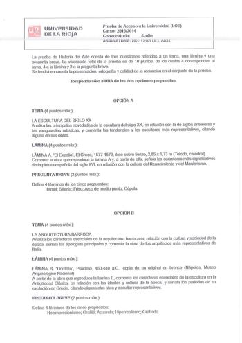 U N I VERS I DA D DE LA RIOJA Prueba de Acceso a la Universidad LOE Curso 20132014 C o n v o c a t o ri a J ulio tSiGiÍATiiRA ii i i vriA iii L A i i i La prueba de Historia del Arte consta de tres cuestiones referidas a un tema una lámina y una pregunta breve La valoración total de la prueba es de 1 O puntos ele los cuales 4 co rresponden al tema 4 a la lámina y 2 a la preg unta breve Se tendrá en cuenta la presentación ortografía y calidad de la redacción en el conjunto de la prueba Responde …