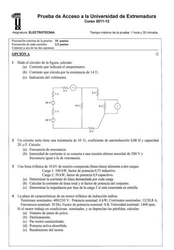 u1 Prueba de Acceso a la Universidad de Extremadura Curso 201112 EX Asignatura ELECTROTECNIA Tiempo máximo de la prueba 1 hora y 30 minutos Puntuación máxima de la prueba 10 puntos Puntuación de cada cuestión 25 puntos Conteste a una de las dos opciones OPCIÓN A 2 1 Dado el circuito de la figura calcular a Corriente que indicará el amperímetro b Corriente que circula por la resistencia de 14 O c Indicación del voltímetro 3 í2 14 í2 8 í2 1 í2 3 í2 2 Un circuito serie tiene una resistencia de 1O …