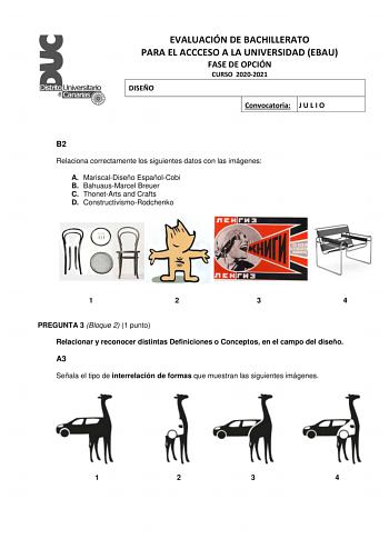 EVALUACIÓN DE BACHILLERATO PARA EL ACCCESO A LA UNIVERSIDAD EBAU FASE DE OPCIÓN CURSO 20202021 DISEÑO Convocatoria J U L I O B2 Relaciona correctamente los siguientes datos con las imágenes A MariscalDiseño EspañolCobi B BahuausMarcel Breuer C ThonetArts and Crafts D ConstructivismoRodchenko 1 2 3 4 PREGUNTA 3 Bloque 2 1 punto Relacionar y reconocer distintas Definiciones o Conceptos en el campo del diseño A3 Señala el tipo de interrelación de formas que muestran las siguientes imágenes 1 2 3 4…