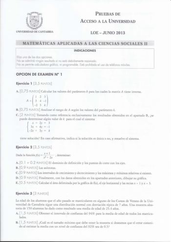 PRUEBAS DE ACCESO A LA UNIVERSIDAD UNIVERSIDAD DE CANTABRIA LOEJUNIO 2013 MATEMÁTICAS APLICADAS A LAS CIENCIAS SOCIALES 11 INDICACIONES Elija una de las dos opciones No se admitirá ningún resultado si no está debidamente razonado No se permite calculadora gráfica ni programable Está prohibido el uso de teléfonos móviles OPCION DE EXAMEN N 1 Eiercicio 1 35 PUNTOS A O 75 PUNTOS Calcular los valores del parámetro k para los cuales la matriz A tiene inversa A    1 2 3 k B O 75 PUNTOS Analizar el ra…