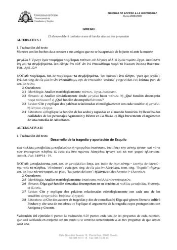 IVER DADDE VIEDO Vicerrectorado de Estudiantes y Empleo PRUEBAS DE ACCESO A LA UNIVERSIDAD Curso 20082009 ALTERNATIVA I GRIEGO El alumno deberá contestar a una de las dos alternativas propuestas 1 Traducción del texto Sócrates con los hechos da a conocer a sus amigos que no se ha apartado de lo justo ni ante la muerte                                Plat Apol 329 NOTAS  fut de    los sucesos   para que sepáis  dat sing de      opt de  cedería y rige el dat   part de aor de  2 Cuestiones 21 Morfo…