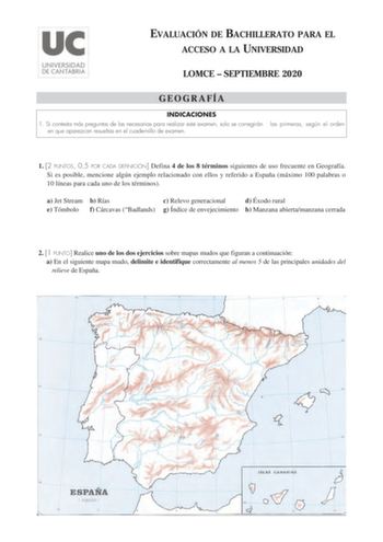 EVALUACIÓN DE BACHILLERATO PARA EL ACCESO A LA UNIVERSIDAD LOMCE  SEPTIEMBRE 2020 GEOGRAFÍA INDICACIONES 1 Si contesta más preguntas de las necesarias para realizar este examen solo se corregirán en que aparezcan resueltas en el cuadernillo de examen las primeras según el orden 1 2 PUNTOS 05 POR CADA DEFINICIÓN Defina 4 de los 8 términos siguientes de uso frecuente en Geografía Si es posible mencione algún ejemplo relacionado con ellos y referido a España máximo 100 palabras o 10 líneas para ca…