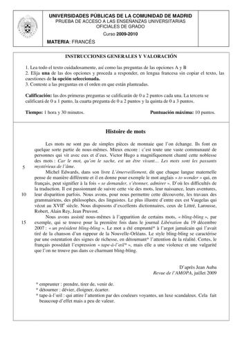 UNIVERSIDADES PÚBLICAS DE LA COMUNIDAD DE MADRID PRUEBA DE ACCESO A LAS ENSEÑANZAS UNIVERSITARIAS OFICIALES DE GRADO Curso 20092010 MATERIA FRANCÉS INSTRUCCIONES GENERALES Y VALORACIÓN 1 Lea todo el texto cuidadosamente así como las preguntas de las opciones A y B 2 Elija una de las dos opciones y proceda a responder en lengua francesa sin copiar el texto las cuestiones de la opción seleccionada 3 Conteste a las preguntas en el orden en que están planteadas Calificación las dos primeras pregunt…