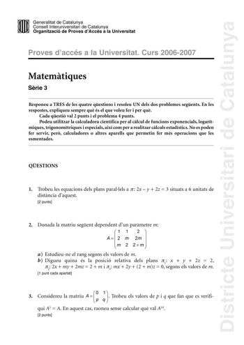 Districte Universitari de Catalunya Generalitat de Catailunya Consell lnterunirversitari de Catalunya 1 Organtzació de Proves dAccés a la Universitat Proves d accés a la Universitat Curs 20062007 Matemtiques Srie 3 Responeu a TRES de les quatre qestions i resoleu UN dels dos problemes segents En les respostes expliqueu sempre qu és el que voleu fer i per qu Cada qestió val 2 punts i el problema 4 punts Podeu utilitzar la calculadora científica per al clcul de funcions exponencials logarítmiques…