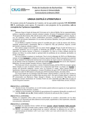 Proba de Avaliación do Bacharelato para o Acceso á Universidade Convocatoria ordinaria 2023 Código 01 LINGUA CASTELÁ E LITERATURA II El examen consta de 8 preguntas de 2 puntos de las que podrá responder UN MÁXIMO DE 5 combinadas como quiera Si responde a más preguntas de las permitidas solo se corregirán las 5 primeras respondidas TEXTO Debemos llegar al fondo del drama del 24 de junio en la valla de Melilla De las responsabilidades políticas y operativas jurídicas y morales externas y propias…