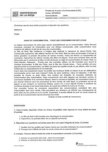 UNIVERSIDAD DE LA RIOJA Prueba de Acceso a la Universidad LOE Curso 20132014 Convocatoria Julio A5iGNiTURA LENGUA EXTHANJÉRA fHAfcco Choisissez un des deux textes proposés et répondez aux questions Option A Texte ABUS DE CONSOMMATION  POUR UNE CONSOMMATION REFLECHIE La logique économique de notre pays repose essentiellement sur la consommation Selon Bernard Lacouture président de lAssociation pour une éthique commerciale cette consommation nous empeche de rétléchir et elle tait de nous des mari…