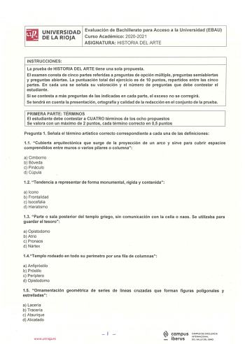 UNIVERSIDAD Evaluación de Bachillerato para Acceso a la Universidad EBAU DE LA RIOJA Curso Académico 20202021 ASIGNATURA HISTORIA DEL ARTE INSTRUCCIONES La prueba de HISTORIA DEL ARTE tiene una sola propuesta El examen consta de cinco partes referidas a preguntas de opción múltiple preguntas semiabiertas y preguntas abiertas La puntuación total del ejercicio es de 10 puntos repartidos entre las cinco partes En cada una se señala su valoración y el número de preguntas que debe contestar el estud…