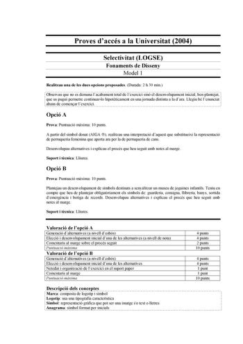 Proves daccés a la Universitat 2004 Selectivitat LOGSE Fonaments de Disseny Model 1 Realitzau una de les dues opcions proposades Durada 2 h 30 min Observau que no es demana lacabament total de lexercici sinó el desenvolupament inicial ben plantejat que us pugui permetre continuarlo hipotticament en una jornada distinta a la dara Llegiu bé lenunciat abans de comenar lexercici Opció A Prova Puntuació mxima 10 punts A partir del símbol donat AIGA  realitzau una interpretació daquest que substituei…