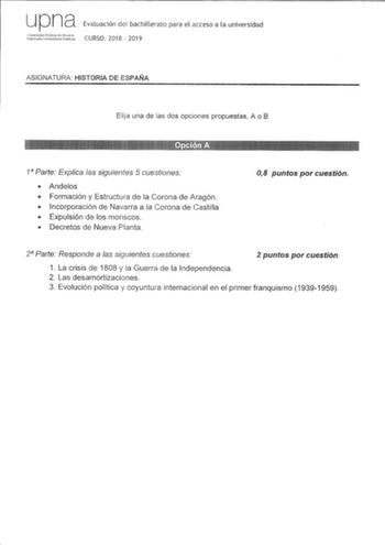 u p na Evaluación del bachillerato para el acceso a la universidad rdtfils  CURSO 2018  2019 ASIGNATURA HISTORIA DE ESPAÑA Elija una de las dos opciones propuestas A o B   1 Parte Explica las siguientes 5 cuestiones  Andelos  Formación y Estructura de la Corona de Aragón  Incorporación de Navarra a la Corona de Castilla  Expulsión de los moriscos  Decretos de Nueva Planta 08 puntos por cuestión 2 Parte Responde a las siguientes cuestiones 2 puntos por cuestión 1 La crisis de 1808 y la Guerra de…