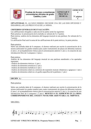 Pruebas de Acceso a enseñanzas universitarias oficiales de grado Castilla y León LENGUAJE Y PRÁCTICA MUSICAL EJERCICIO 4 N páginas 6 OPTATIVIDAD EL ALUMNO DEBERÁ ESCOGER UNA DE LAS DOS OPCIONES Y DESARROLLAR LAS PREGUNTAS DE LA MISMA CRITERIOS GENERALES DE EVALUACIÓN Las calificaciones otorgadas a cada una de las partes serán las siguientes Parte práctica la armonización de la melodía se valorará de 0 a 5 puntos Parte teórica análisis de los elementos del lenguaje musical en una partitura Se va…