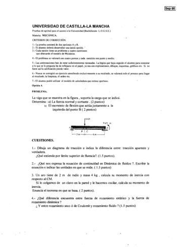 1aee 001 UNIVERSIDAD DE CASTILLALA MANCHA Pruebas de aptitud para el acceso a la Universidad Bachillerato LOGSE Materia MECÁNICA CRITERIOS DE CORRECCIÓN 1 La prueba constará de dos opciones A y B 2 El alumno deberá desarrollar una única opción  3 Cada opción tiene un problema y cuatro cuestiones que abarcarán el temario de Mecánica 4 El problema se valorará con cuatro puntos y cada cuestión con punto y medio 5 Las contestaciones han de estar suficientemente razonadas La lógica que haya seguido …