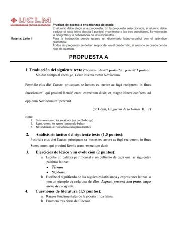 JGiM 11ecamua Pruebas de acceso a enseñanzas de grado El alumno debe elegir una propuesta En la propuesta seleccionada el alumno debe traducir el texto latino hasta 5 puntos y contestar a las tres cuestiones Se valo rarán la ortografía y la coherencia de las respuestas Materia latín II Para la traducción puede usarse un diccionario latinoespañol con el apéndice gramatical Todas las preguntas se deben responder en el cuadernillo el alumno se queda con la hoja de examen PROPUESTA A 1 Traducción d…