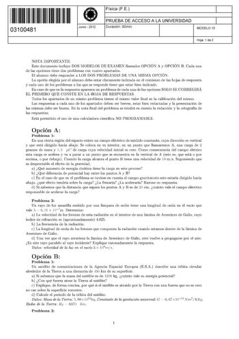 11 1111 1 111 11 111 11 111 03100481  Junio  2012 Física F E 1 PRUEBA DE ACCESO A LA UNIVERSIDAD Duración 90min 1 MODELO 10 Hoja 1 de 2 NOTA IMPORTANTE Este documento incluye DOS MODELOS DE EXAMEN llamados OPCIÓN A y OPCIÓN B Cada una de las opciones tiene dos problemas con cuatro apartados El alumno debe responder a LOS DOS PROBLEMAS DE UNA MISMA OPCIÓN La opción elegida por el alumno debe estar claramente indicada en el comienzo de las hojas de respuesta y cada uno de los problemas a los que …