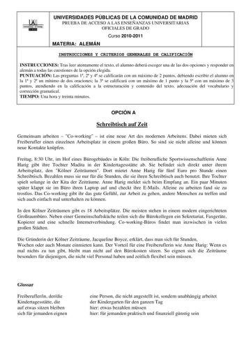 00 1UNIVERSIDAD AUTONOMA UNIVERSIDADES PÚBLICAS DE LA COMUNIDAD DE MADRID PRUEBA DE ACCESO A LAS ENSEÑANZAS UNIVERSITARIAS OFICIALES DE GRADO Curso 20102011 MATERIA ALEMÁN INSTRUCCIONES Y CRITERIOS GENERALES DE CALIFICACIÓN INSTRUCCIONES Tras leer atentamente el texto el alumno deberá escoger una de las dos opciones y responder en alemán a todas las cuestiones de la opción elegida PUNTUACIÓN Las preguntas 1 2 y 4 se calificarán con un máximo de 2 puntos debiendo escribir el alumno en la 1 y 2 u…