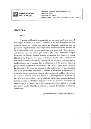 UNIVERSIDAD DE LA RIOJA Prueba de Acceso a la Universidad LOE Curso 20142015 Convocatoria Junio ASIGNATURA LENGUA CASTELLANA Y LITERATURA 11 OPCIÓN A TEXTO El sistema de libertades se caracteriza por que nunca puede uno estar del todo seguro de lo que va a ocurrir La libertad de los ohos la siento como una  amenaza porque me gustada que fuesen perfectamente previsibles que se pareciesen obligatoriamente a mí y no pudiesen ir nunca contra mís intereses Si los demás son libres está claro que pued…