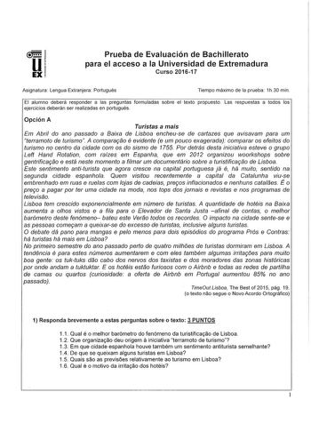 lli  1 EX Prueba de Evaluación de Bachillerato para el acceso a la Universidad de Extremadura Curso 201617 Asignatura Lengua Extranjera Portugués Tiempo máximo de la prueba 1h30 mín El alumno deberá responder a las preguntas formuladas sobre el texto propuesto Las respuestas a todos los ejercicios deberán ser realizadas en portugués Opción A Turistas a mais Em Abril do ano passado a Baixa de Lisboa encheuse de cartazes que avisavam para um terramoto de turismo A compararao é evidente e um pouco…