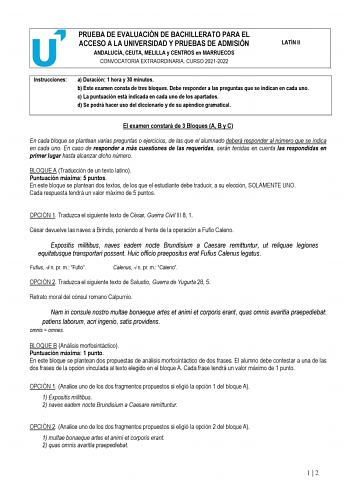 PRUEBA DE EVALUACIÓN DE BACHILLERATO PARA EL ACCESO A LA UNIVERSIDAD Y PRUEBAS DE ADMISIÓN ANDALUCÍA CEUTA MELILLA y CENTROS en MARRUECOS CONVOCATORIA EXTRAORDINARIA CURSO 20212022 LATÍN II Instrucciones a Duración 1 hora y 30 minutos b Este examen consta de tres bloques Debe responder a las preguntas que se indican en cada uno c La puntuación está indicada en cada uno de los apartados d Se podrá hacer uso del diccionario y de su apéndice gramatical El examen constará de 3 Bloques A B y C En ca…